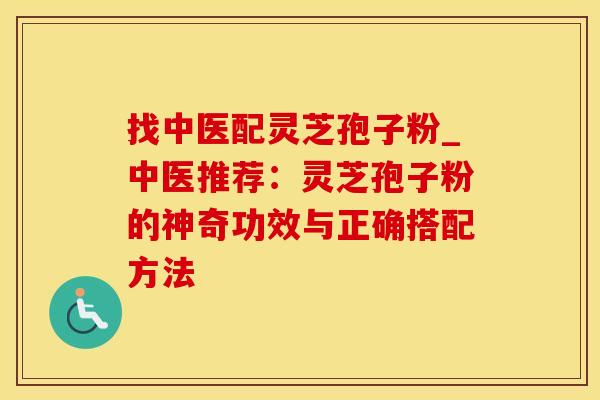 找中医配灵芝孢子粉_中医推荐：灵芝孢子粉的神奇功效与正确搭配方法