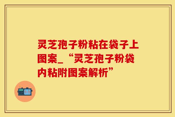 灵芝孢子粉粘在袋子上图案_“灵芝孢子粉袋内粘附图案解析”