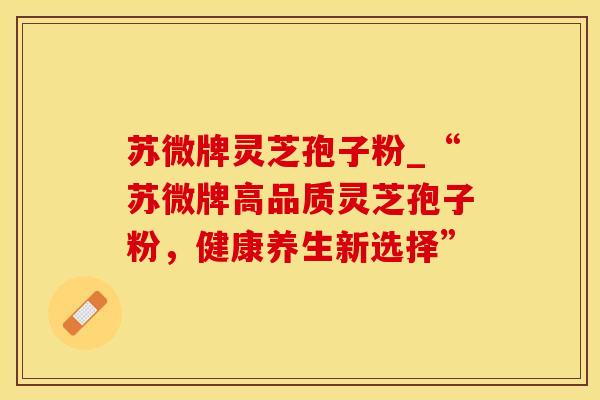 苏微牌灵芝孢子粉_“苏微牌高品质灵芝孢子粉，健康养生新选择”
