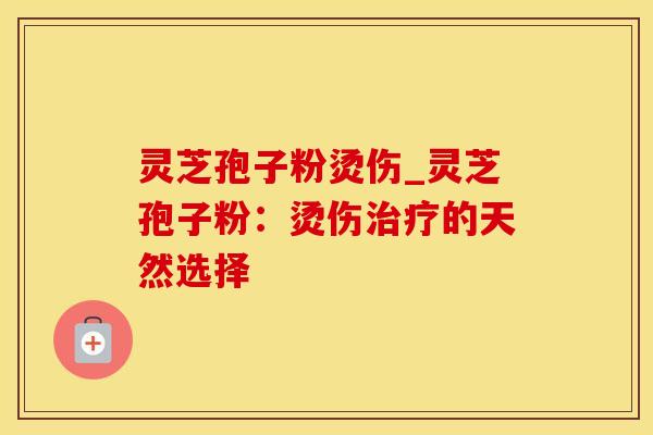 灵芝孢子粉烫伤_灵芝孢子粉：烫伤治疗的天然选择