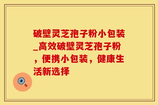 破壁灵芝孢子粉小包装_高效破壁灵芝孢子粉，便携小包装，健康生活新选择
