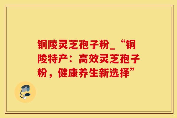 铜陵灵芝孢子粉_“铜陵特产：高效灵芝孢子粉，健康养生新选择”