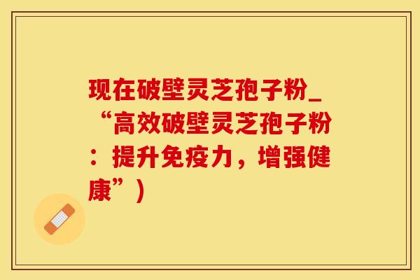 现在破壁灵芝孢子粉_“高效破壁灵芝孢子粉：提升免疫力，增强健康”)
