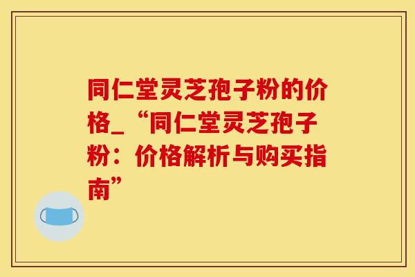 同仁堂灵芝孢子粉的价格_“同仁堂灵芝孢子粉：价格解析与购买指南”