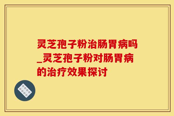 灵芝孢子粉治肠胃病吗_灵芝孢子粉对肠胃病的治疗效果探讨