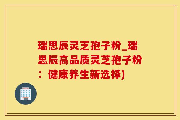 瑞思辰灵芝孢子粉_瑞思辰高品质灵芝孢子粉:健康养生新选择) 瑞思辰灵芝孢子粉_瑞思辰高品质灵芝孢子粉:健康养生新选择)
