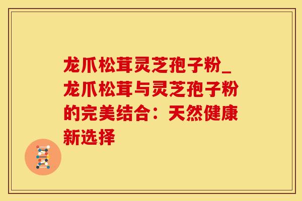龙爪松茸灵芝孢子粉_龙爪松茸与灵芝孢子粉的完美结合：天然健康新选择