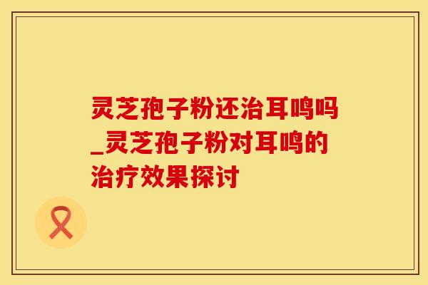 灵芝孢子粉还耳鸣吗_灵芝孢子粉对耳鸣的效果探讨