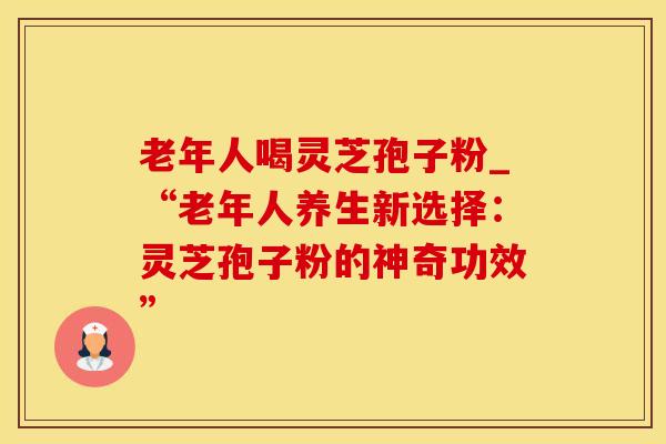 老年人喝灵芝孢子粉_“老年人养生新选择:灵芝孢子粉的神奇功效” 老年人喝灵芝孢子粉_“老年人养生新选择:灵芝孢子粉的神奇功效”