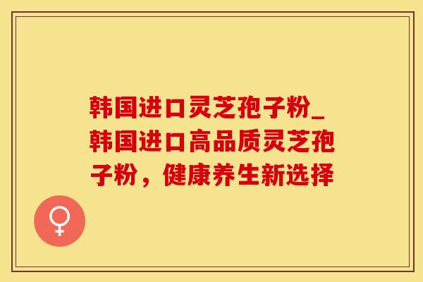 韩国进口灵芝孢子粉_韩国进口高品质灵芝孢子粉，健康养生新选择