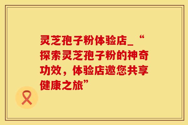 灵芝孢子粉体验店_“探索灵芝孢子粉的神奇功效,体验店邀您共享健康之旅” 灵芝孢子粉体验店_“探索灵芝孢子粉的神奇功效,体验店邀您共享健康之旅”
