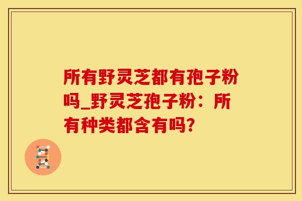所有野灵芝都有孢子粉吗_野灵芝孢子粉：所有种类都含有吗？