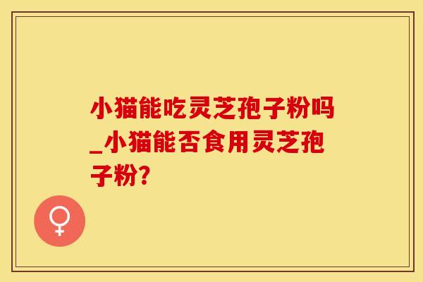 小猫能吃灵芝孢子粉吗_小猫能否食用灵芝孢子粉？