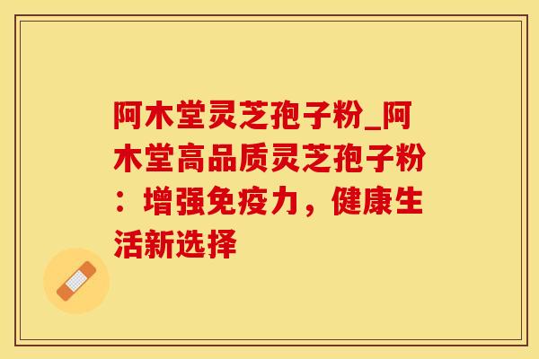阿木堂灵芝孢子粉_阿木堂高品质灵芝孢子粉：增强免疫力，健康生活新选择