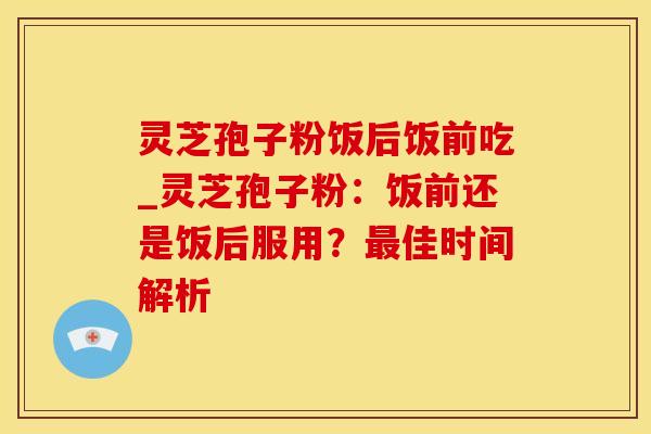 灵芝孢子粉饭后饭前吃_灵芝孢子粉：饭前还是饭后服用？最佳时间解析