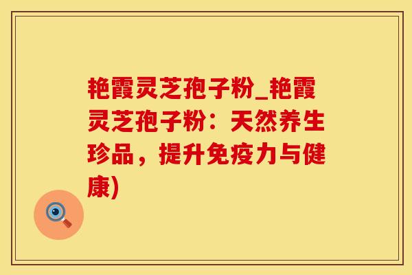 艳霞灵芝孢子粉_艳霞灵芝孢子粉：天然养生珍品，提升免疫力与健康)