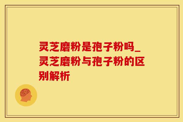 灵芝磨粉是孢子粉吗_灵芝磨粉与孢子粉的区别解析