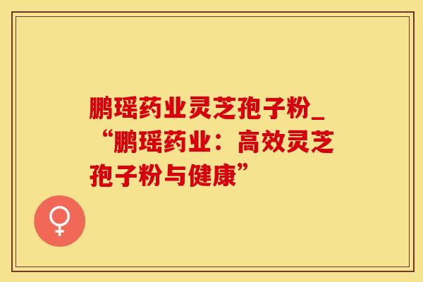鹏瑶药业灵芝孢子粉_“鹏瑶药业：高效灵芝孢子粉与健康”