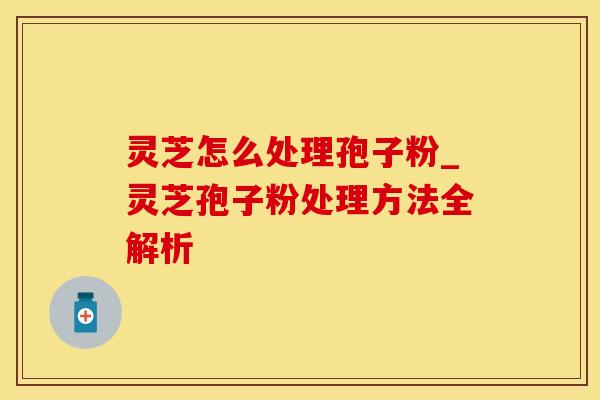 灵芝怎么处理孢子粉_灵芝孢子粉处理方法全解析