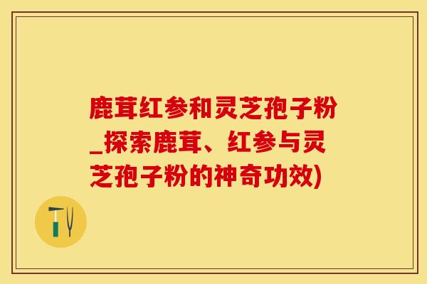 鹿茸红参和灵芝孢子粉_探索鹿茸、红参与灵芝孢子粉的神奇功效)