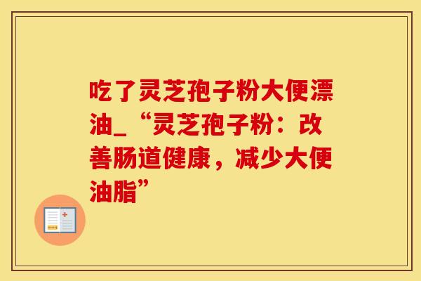 吃了灵芝孢子粉大便漂油_“灵芝孢子粉：改善肠道健康，减少大便油脂”
