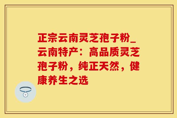 正宗云南灵芝孢子粉_云南特产:高品质灵芝孢子粉,纯正天然,健康养生之选 正宗云南灵芝孢子粉_云南特产:高品质灵芝孢子粉,纯正天然,健康养生之选