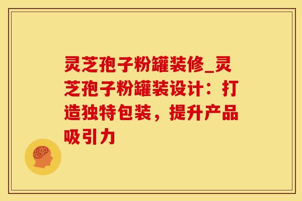 灵芝孢子粉罐装修_灵芝孢子粉罐装设计：打造独特包装，提升产品吸引力