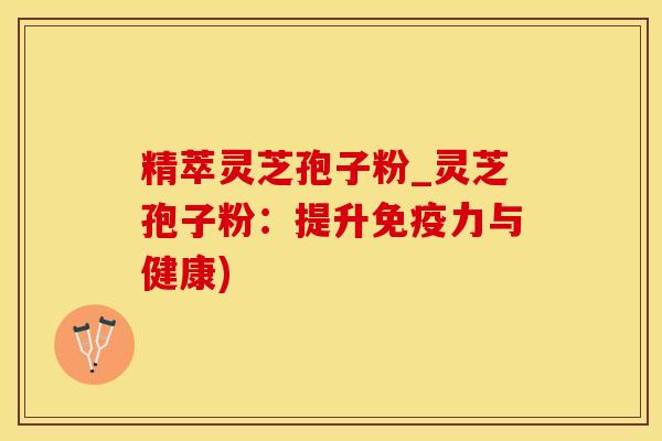 精萃灵芝孢子粉_灵芝孢子粉:提升免疫力与健康) 精萃灵芝孢子粉_灵芝孢子粉:提升免疫力与健康)