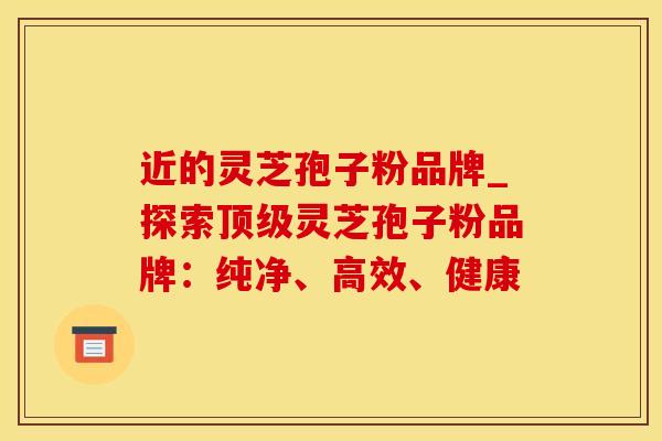 近的灵芝孢子粉品牌_探索顶级灵芝孢子粉品牌：纯净、高效、健康