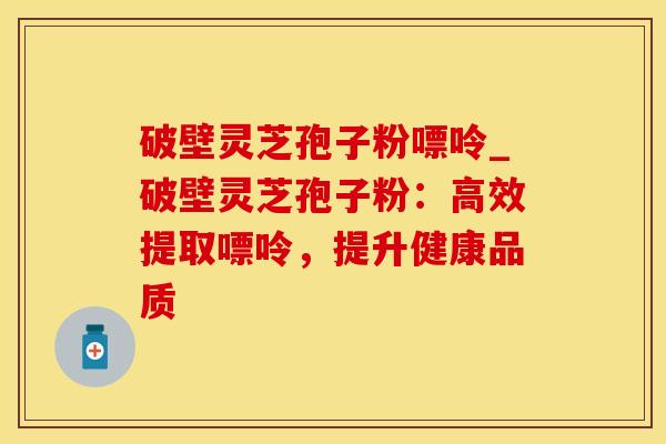 破壁灵芝孢子粉嘌呤_破壁灵芝孢子粉：高效提取嘌呤，提升健康品质