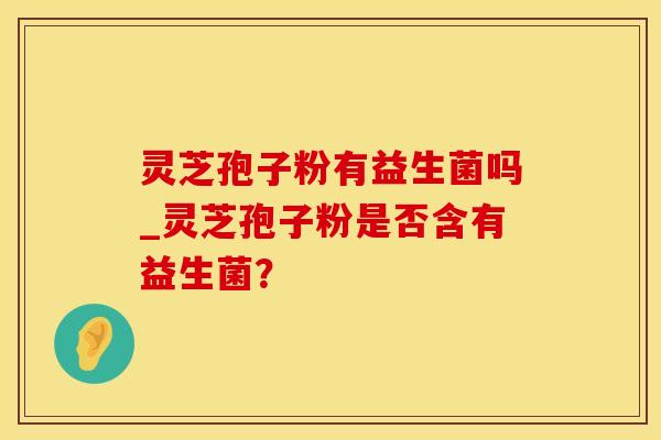 灵芝孢子粉有益生菌吗_灵芝孢子粉是否含有益生菌？