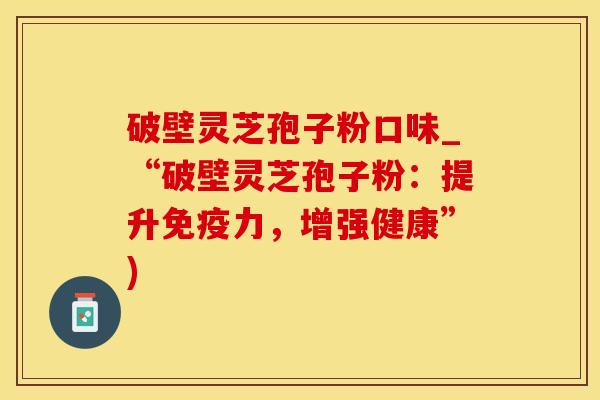 破壁灵芝孢子粉口味_“破壁灵芝孢子粉:提升免疫力,增强健康”) 破壁灵芝孢子粉口味_“破壁灵芝孢子粉:提升免疫力,增强健康”)