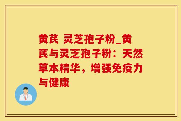 黄芪 灵芝孢子粉_黄芪与灵芝孢子粉：天然草本精华，增强免疫力与健康