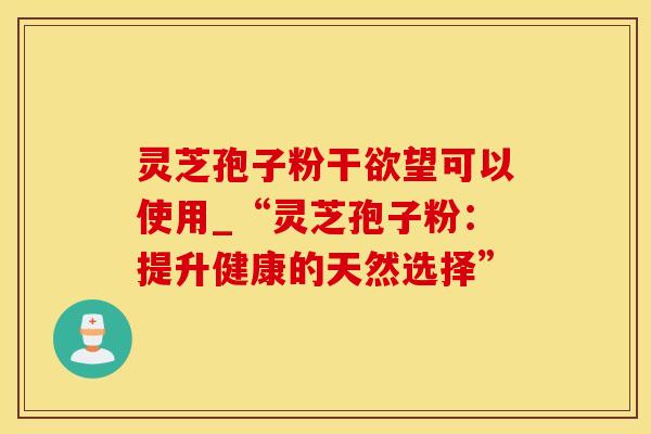 灵芝孢子粉干欲望可以使用_“灵芝孢子粉：提升健康的天然选择”
