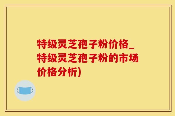 特级灵芝孢子粉价格_特级灵芝孢子粉的市场价格分析)