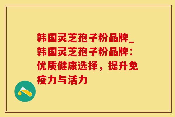 韩国灵芝孢子粉品牌_韩国灵芝孢子粉品牌：优质健康选择，提升免疫力与活力