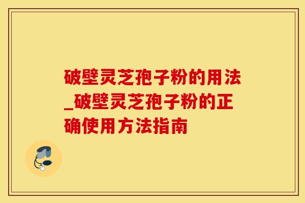 破壁灵芝孢子粉的用法_破壁灵芝孢子粉的正确使用方法指南