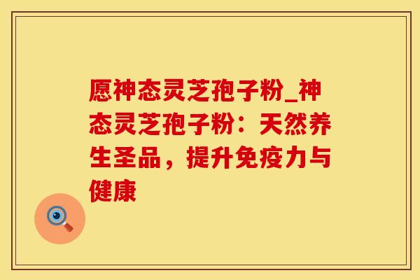 愿神态灵芝孢子粉_神态灵芝孢子粉:天然养生圣品,提升免疫力与健康 愿神态灵芝孢子粉_神态灵芝孢子粉:天然养生圣品,提升免疫力与健康