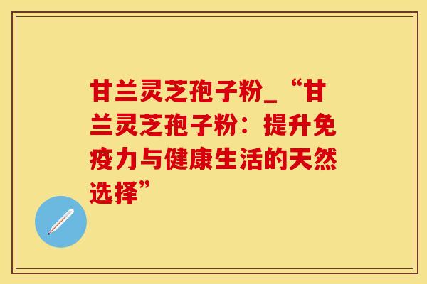 甘兰灵芝孢子粉_“甘兰灵芝孢子粉:提升免疫力与健康生活的天然选择” 甘兰灵芝孢子粉_“甘兰灵芝孢子粉:提升免疫力与健康生活的天然选择”