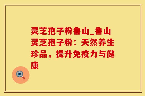 灵芝孢子粉鲁山_鲁山灵芝孢子粉：天然养生珍品，提升免疫力与健康