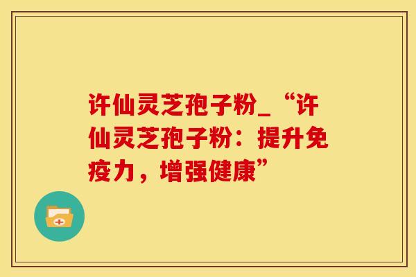 许仙灵芝孢子粉_“许仙灵芝孢子粉：提升免疫力，增强健康”