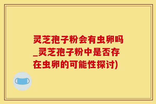 灵芝孢子粉会有虫卵吗_灵芝孢子粉中是否存在虫卵的可能性探讨)