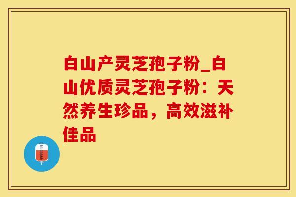 白山产灵芝孢子粉_白山优质灵芝孢子粉:天然养生珍品,高效滋补佳品 白山产灵芝孢子粉_白山优质灵芝孢子粉:天然养生珍品,高效滋补佳品