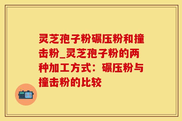 灵芝孢子粉碾压粉和撞击粉_灵芝孢子粉的两种加工方式：碾压粉与撞击粉的比较