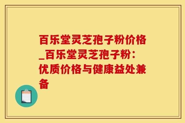 百乐堂灵芝孢子粉价格_百乐堂灵芝孢子粉：优质价格与健康益处兼备