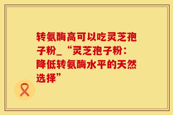 转氨酶高可以吃灵芝孢子粉_“灵芝孢子粉：降低转氨酶水平的天然选择”