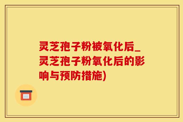 灵芝孢子粉被氧化后_灵芝孢子粉氧化后的影响与预防措施)