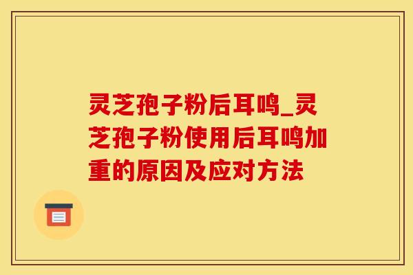 灵芝孢子粉后耳鸣_灵芝孢子粉使用后耳鸣加重的原因及应对方法
