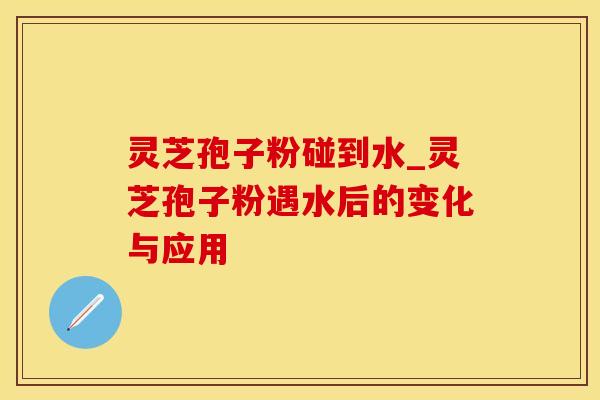 灵芝孢子粉碰到水_灵芝孢子粉遇水后的变化与应用