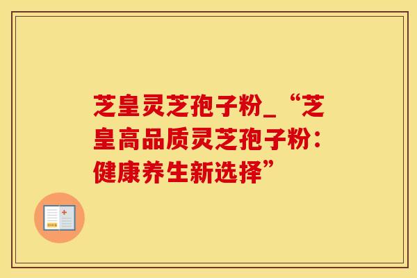 芝皇灵芝孢子粉_“芝皇高品质灵芝孢子粉：健康养生新选择”